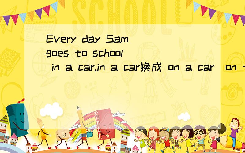 Every day Sam goes to school in a car.in a car换成 on a car\on the car\in the car可否?