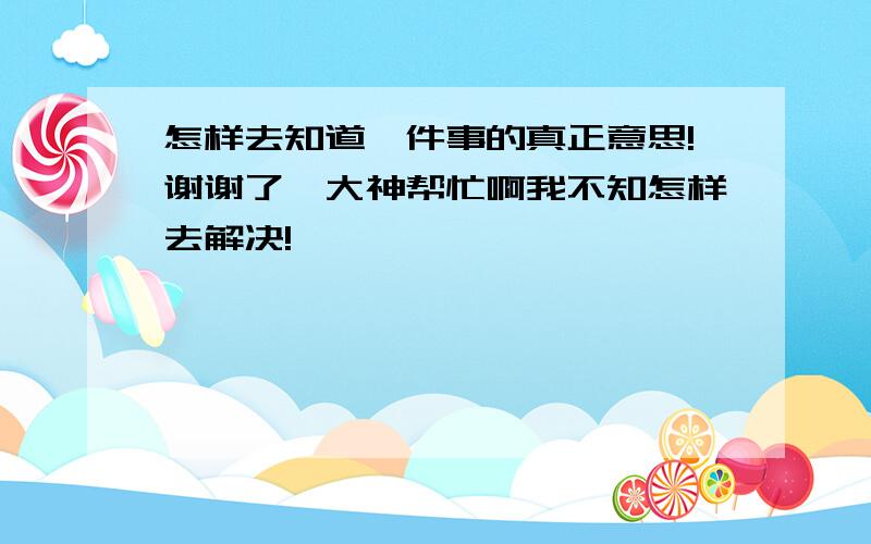 怎样去知道一件事的真正意思!谢谢了,大神帮忙啊我不知怎样去解决!