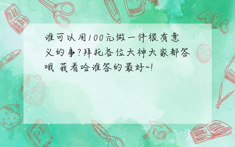 谁可以用100元做一件很有意义的事?拜托各位大神大家都答哦 莪看哈谁答的最好~!