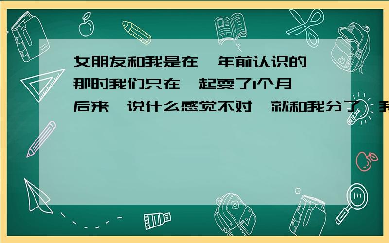 女朋友和我是在一年前认识的,那时我们只在一起耍了1个月,后来,说什么感觉不对,就和我分了,我挺纳闷的,什么什么感觉,当时我伤心了好一阵.直到现在我们有一年的时间没有见面了,《中途和