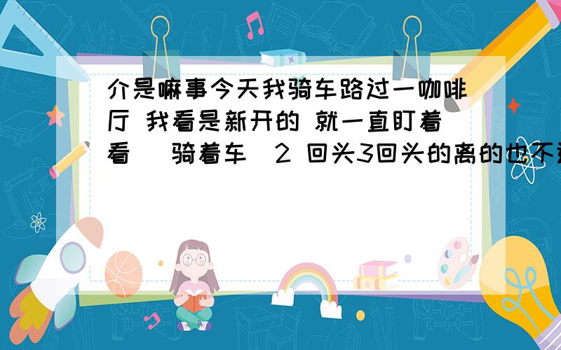 介是嘛事今天我骑车路过一咖啡厅 我看是新开的 就一直盯着看 （骑着车）2 回头3回头的离的也不进40多米结果我骑过去了 还回头看你猜怎么着?站里面门那的服务员 竟然把脸贴门上 扭着头