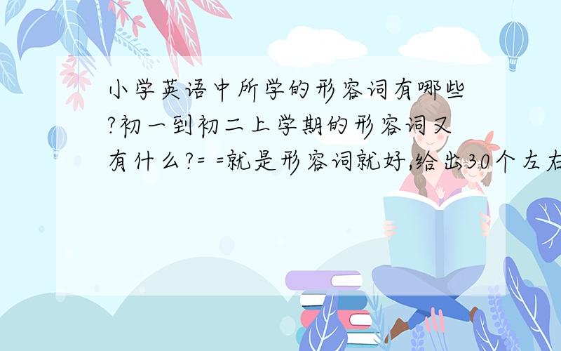 小学英语中所学的形容词有哪些?初一到初二上学期的形容词又有什么?= =就是形容词就好,给出30个左右就行.