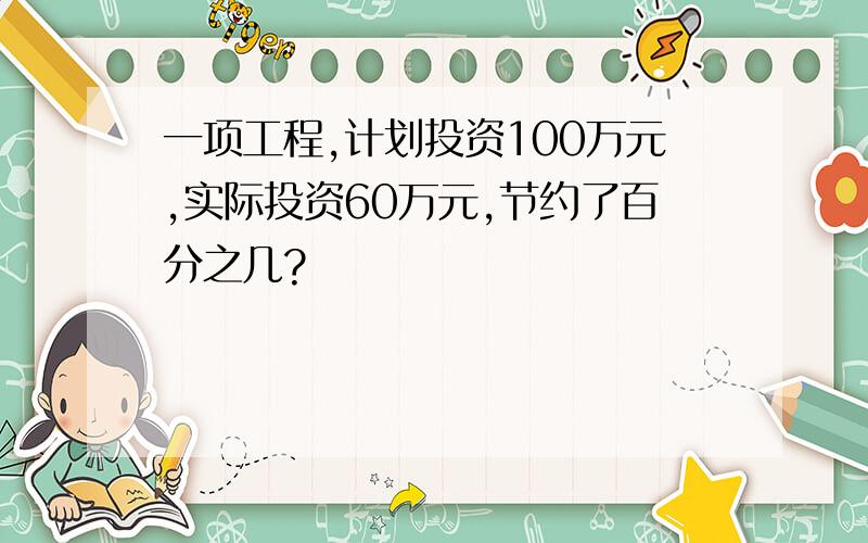 一项工程,计划投资100万元,实际投资60万元,节约了百分之几?