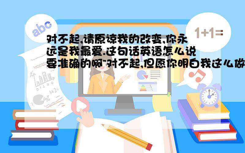 对不起,请原谅我的改变,你永远是我最爱.这句话英语怎么说要准确的啊~对不起,但愿你明白我这么做,你永远是我最爱.还有这句~这两句分别用英语怎么说~要精确的.