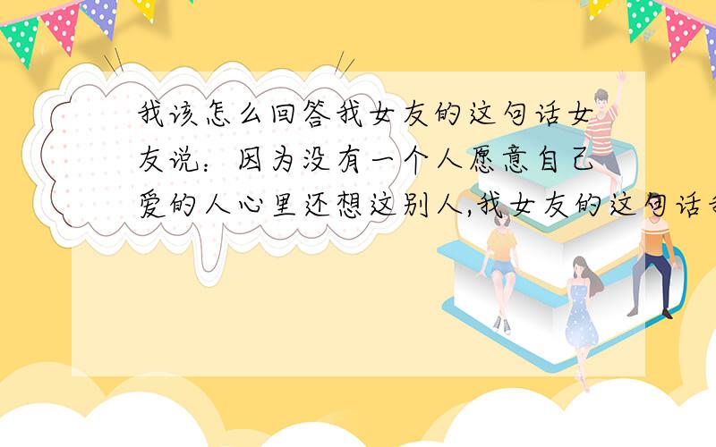 我该怎么回答我女友的这句话女友说：因为没有一个人愿意自己爱的人心里还想这别人,我女友的这句话我该怎么回答