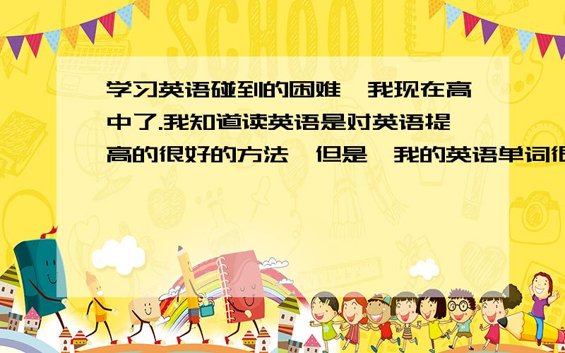 学习英语碰到的困难,我现在高中了.我知道读英语是对英语提高的很好的方法,但是,我的英语单词很多都不懂,当然,你可以说去背单词,但是这个是很长时间的过程,高中知识也很多,根本不能跟