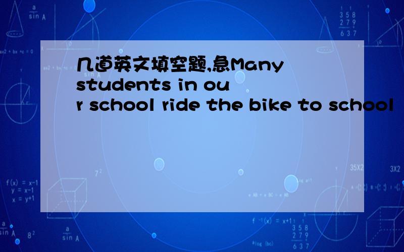 几道英文填空题,急Many students in our school ride the bike to school（改为同义句）What()do you have to do