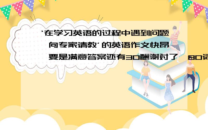 ‘在学习英语的过程中遇到问题,向专家请教’的英语作文快昂,要是满意答案还有30酬谢对了,80词左右