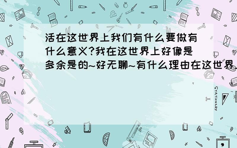 活在这世界上我们有什么要做有什么意义?我在这世界上好像是多余是的~好无聊~有什么理由在这世界上呢?