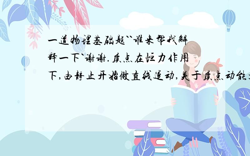 一道物理基础题``谁来帮我解释一下`谢谢.质点在恒力作用下,由静止开始做直线运动,关于质点动能大小的以下说法：①动能与它通过的位移成正比；②动能与它通过的位移的平方成正比；③