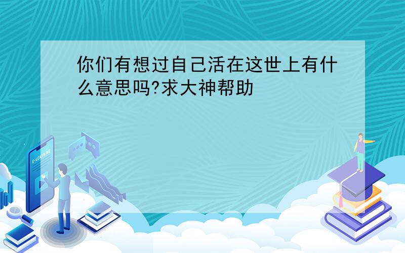 你们有想过自己活在这世上有什么意思吗?求大神帮助