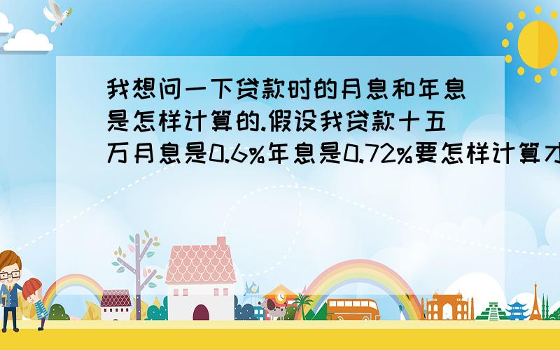 我想问一下贷款时的月息和年息是怎样计算的.假设我贷款十五万月息是0.6%年息是0.72%要怎样计算才是正确的?还有年息和月息有什么区别嘛?我是不是还了月息还要还年息?