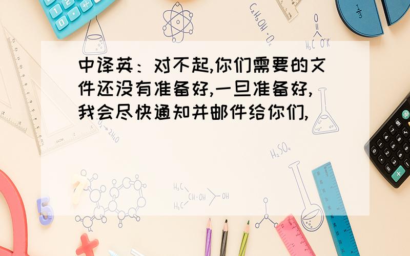 中译英：对不起,你们需要的文件还没有准备好,一旦准备好,我会尽快通知并邮件给你们,