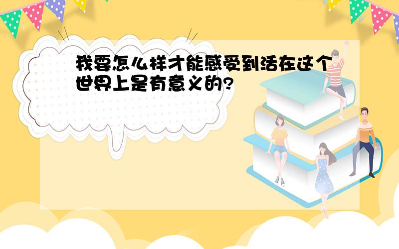 我要怎么样才能感受到活在这个世界上是有意义的?