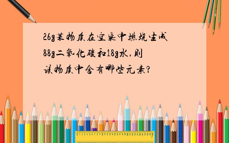 26g某物质在空气中燃烧生成88g二氧化碳和18g水,则该物质中含有哪些元素?