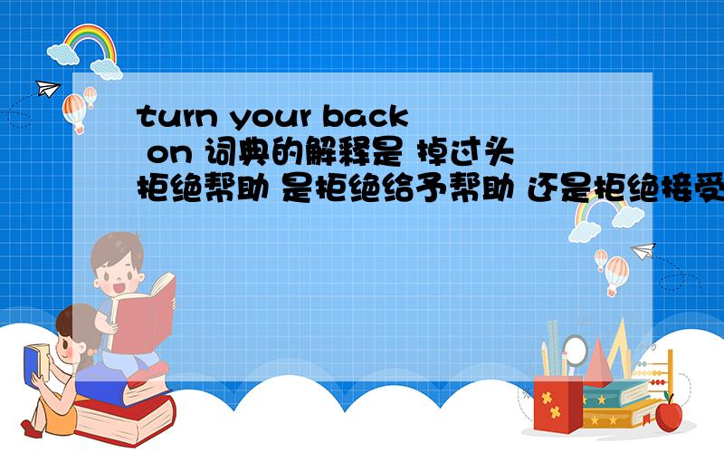 turn your back on 词典的解释是 掉过头拒绝帮助 是拒绝给予帮助 还是拒绝接受帮助?