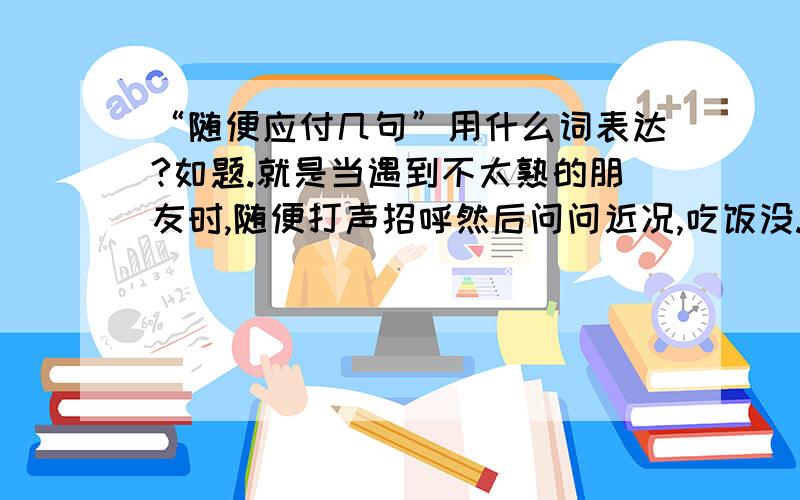 “随便应付几句”用什么词表达?如题.就是当遇到不太熟的朋友时,随便打声招呼然后问问近况,吃饭没.这样的.