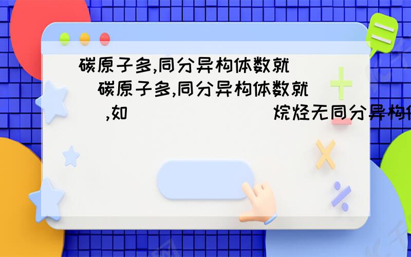 碳原子多,同分异构体数就（ ）碳原子多,同分异构体数就（ ）,如（ ）（ ）（ ）烷烃无同分异构体,戊烷有（ ）种,己烷有（ ）种烷烃同分异构体的性质：）物理性质（ ）含支链越多,熔沸