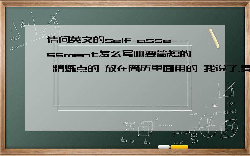 请问英文的self assessment怎么写啊要简短的 精炼点的 放在简历里面用的 我说了，要简短点的，不要长篇大论的，毕竟只是用在简历那页纸其中的一小条里。弄那么长赶上论文了，没必要。紧