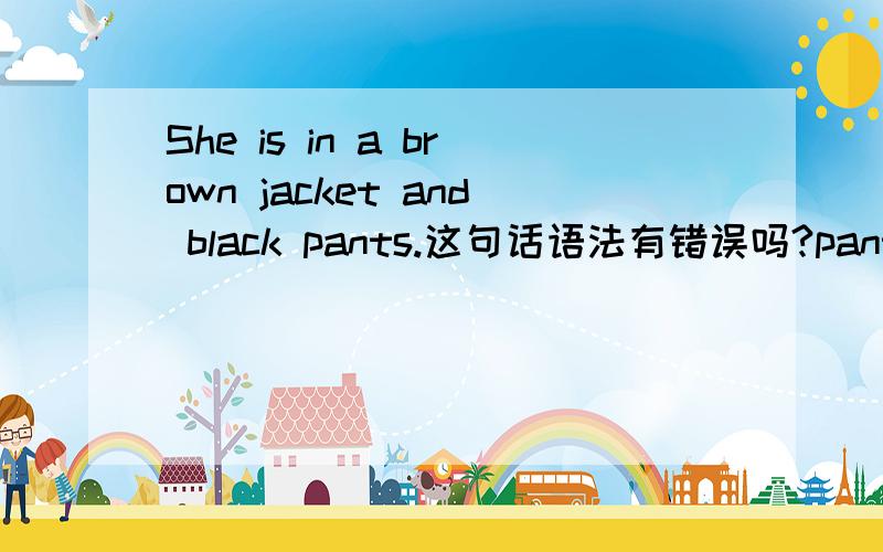 She is in a brown jacket and black pants.这句话语法有错误吗?pants不是复数吗？前面用is没问题？