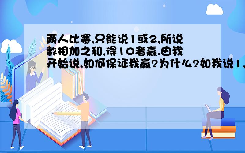 两人比赛,只能说1或2,所说数相加之和,得10者赢.由我开始说,如何保证我赢?为什么?如我说1,你说2,又我1,你说1...；1+2+1+1...=10