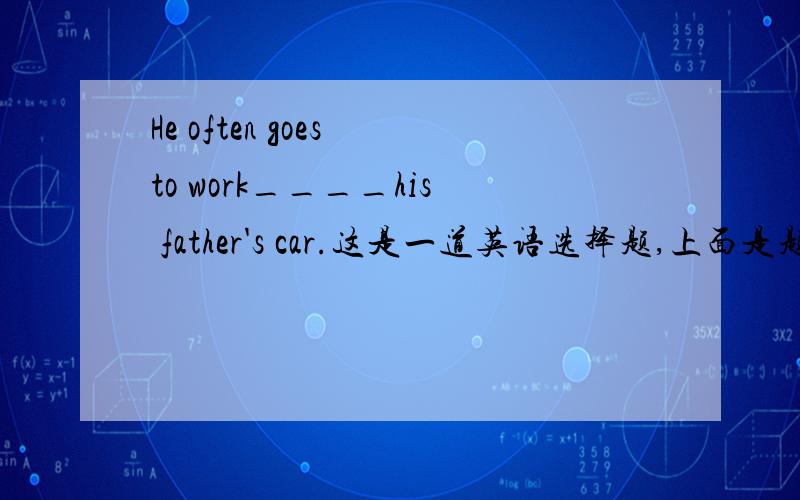 He often goes to work____his father's car.这是一道英语选择题,上面是题干,四个选项分别是:A.by B.with C.in D.for我认为答案应该是A,但正确答案是C,为什么?