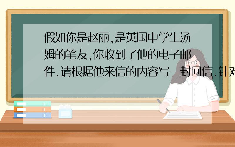 假如你是赵丽,是英国中学生汤姆的笔友,你收到了他的电子邮件.请根据他来信的内容写一封回信.针对他的困惑,提出一些建议,告诉他应该做什么.Dear Zhao LiI have a problem,and I do not know how to deal w