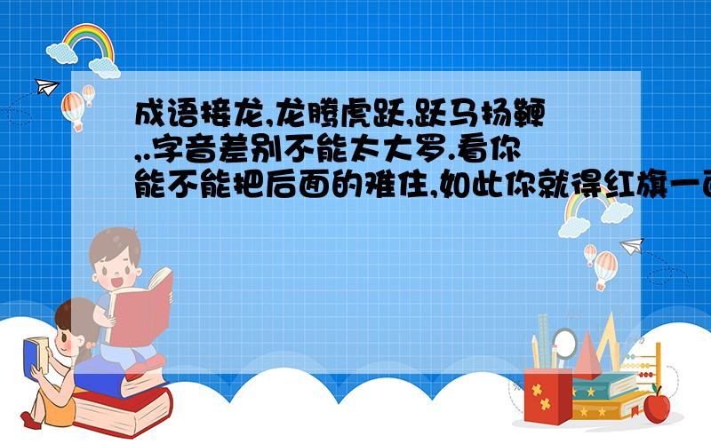 成语接龙,龙腾虎跃,跃马扬鞭,.字音差别不能太大罗.看你能不能把后面的难住,如此你就得红旗一面.当然,不能重复呀最解题意的是夜秋枫,只答一个,机会留给别人.彩云易散、散落一地好象不