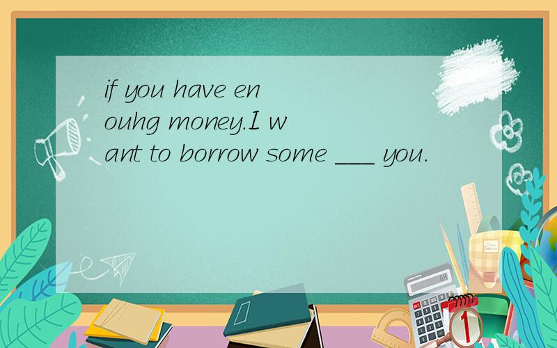 if you have enouhg money.I want to borrow some ___ you.