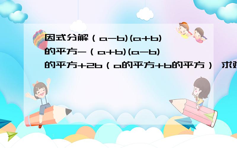 因式分解（a-b)(a+b)的平方-（a+b)(a-b)的平方+2b（a的平方+b的平方） 求对同志们