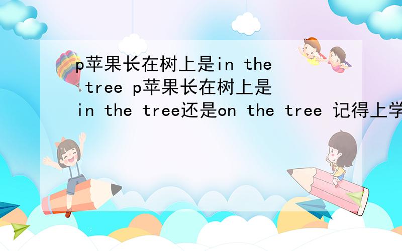 p苹果长在树上是in the tree p苹果长在树上是in the tree还是on the tree 记得上学的是后讲的是树上本身张的东西用“on”,可是孩子却说美国外教说是用“in”,外来的才用on the tree,英语也与时俱进?
