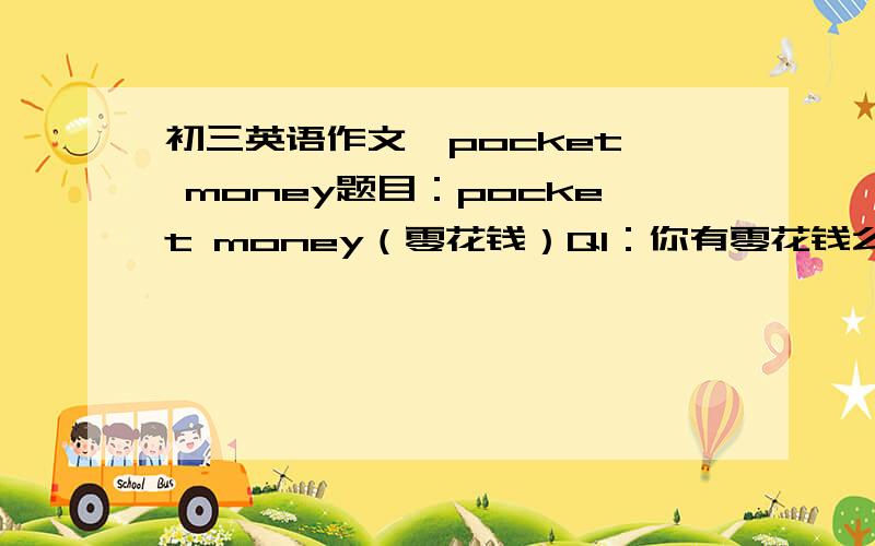 初三英语作文  pocket money题目：pocket money（零花钱）Q1：你有零花钱么?Q2：你有多少零花钱?Q3：你的零花钱准备怎么用?我很急!请各位帮帮忙!