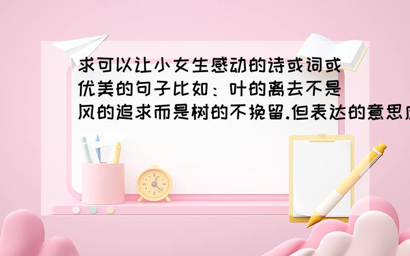 求可以让小女生感动的诗或词或优美的句子比如：叶的离去不是风的追求而是树的不挽留.但表达的意思应是告诉她我爱她.