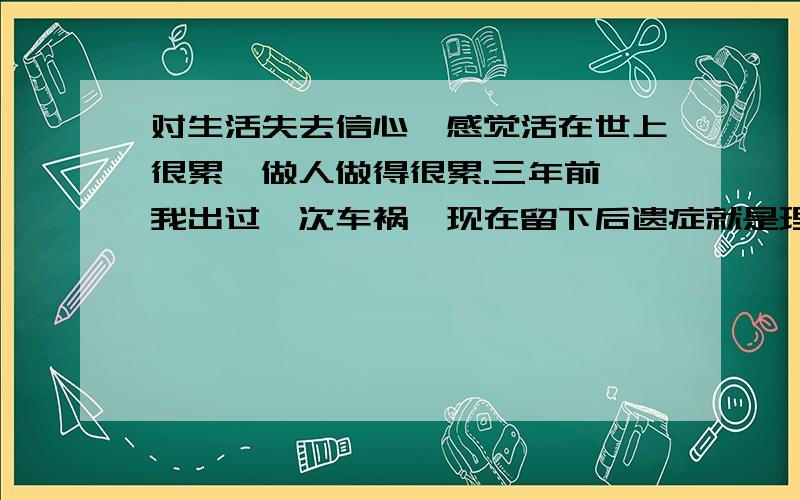 对生活失去信心,感觉活在世上很累,做人做得很累.三年前,我出过一次车祸,现在留下后遗症就是理解能力差,反映迟钝,工作能力下降,对自己不再自信.当时脑部只是有点淤血,已经引出来正常了