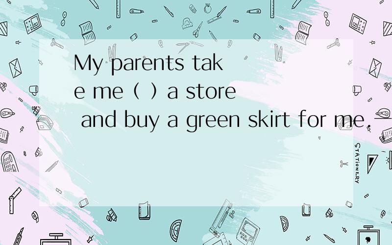 My parents take me（ ）a store and buy a green skirt for me.一道填空题