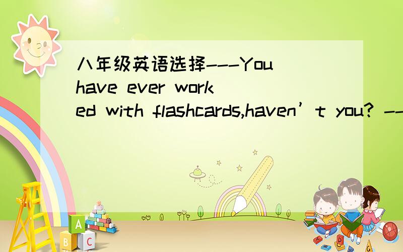 八年级英语选择---You have ever worked with flashcards,haven’t you? --- A.Yes,but I don’t like them       B.No,I don’t     C.Yes,the teacher is helpful       D.No,I have