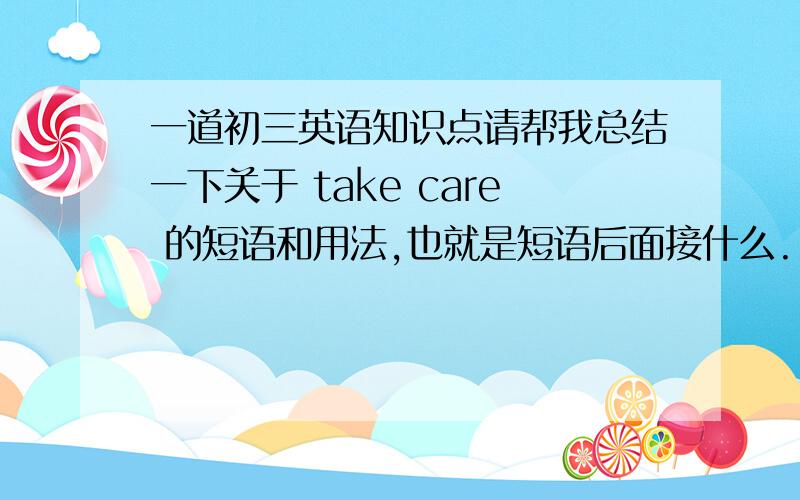 一道初三英语知识点请帮我总结一下关于 take care 的短语和用法,也就是短语后面接什么.