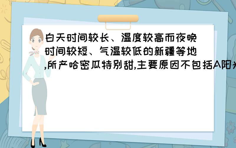 白天时间较长、温度较高而夜晚时间较短、气温较低的新疆等地,所产哈密瓜特别甜,主要原因不包括A阳光充足,光照强烈,光合作用的强度大、时间长,产生的糖类多B夜间温度比较低,呼吸作用