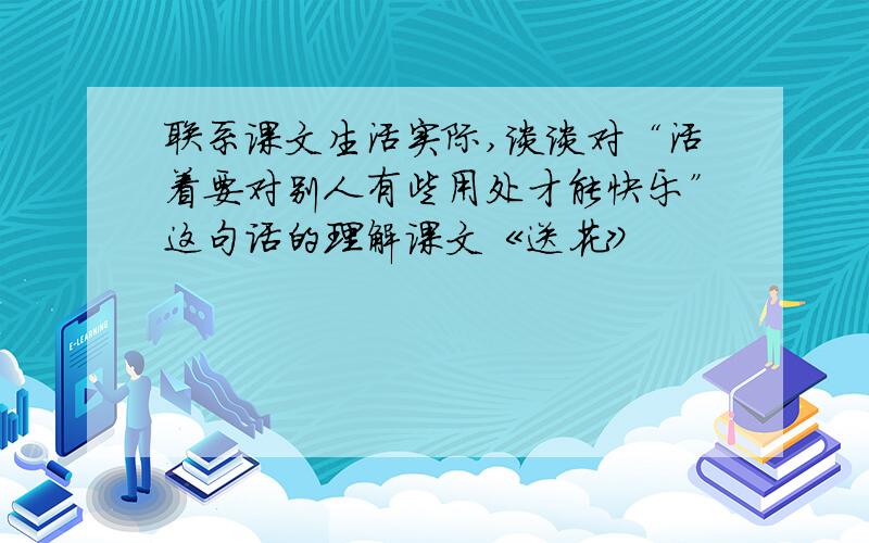 联系课文生活实际,谈谈对“活着要对别人有些用处才能快乐”这句话的理解课文《送花》