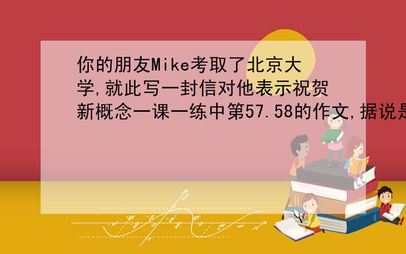 你的朋友Mike考取了北京大学,就此写一封信对他表示祝贺新概念一课一练中第57.58的作文,据说是某年的高考的作文,还有提示：获知消息的来源,2.表达祝贺,3.期盼相逢于北京.新词汇不要太多哦