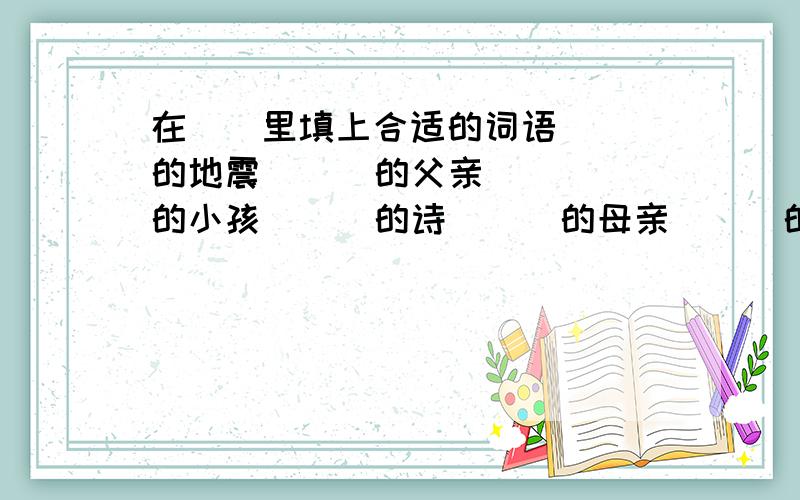 在（）里填上合适的词语( )的地震 （ ）的父亲 （ ）的小孩 （ ）的诗 （ ）的母亲 （ ）的伤害 （ )的小说 （ ）的噪音（ ）的痛哭 （ ）的教学楼