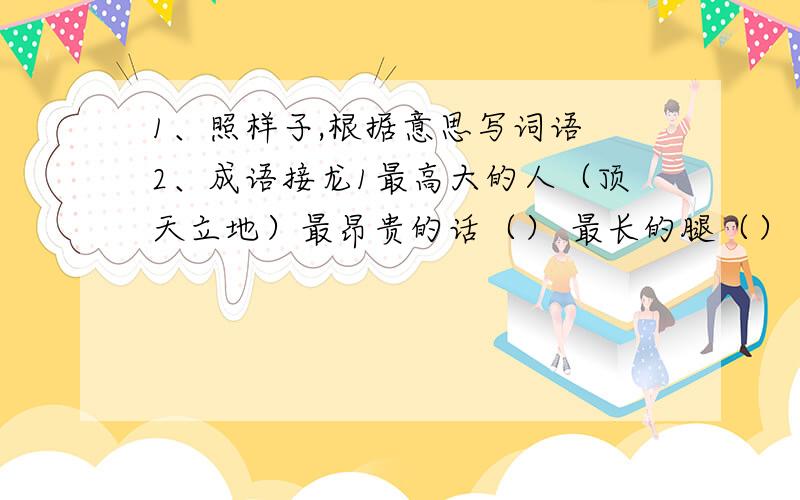 1、照样子,根据意思写词语 2、成语接龙1最高大的人（顶天立地）最昂贵的话（） 最长的腿（） 最激烈的辩论（） 最远的地方（） 最大的嘴巴（） 最大的工程2①大海捞（）锋相（）答如