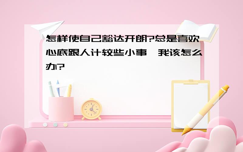 怎样使自己豁达开朗?总是喜欢心底跟人计较些小事,我该怎么办?