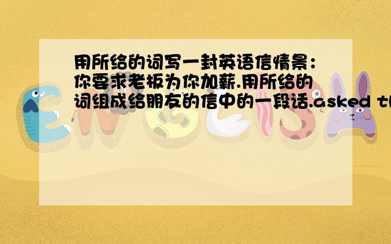 用所给的词写一封英语信情景：你要求老板为你加薪.用所给的词组成给朋友的信中的一段话.asked the boss-rise the other daytold him-cost of living-very highsaid-had to support-wife and family-could not live on my salar