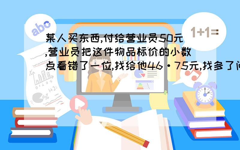 某人买东西,付给营业员50元,营业员把这件物品标价的小数点看错了一位,找给他46·75元,找多了问东西多少元最好有算式