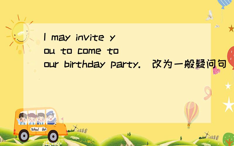 I may invite you to come to our birthday party.（改为一般疑问句）