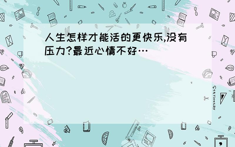 人生怎样才能活的更快乐,没有压力?最近心情不好…