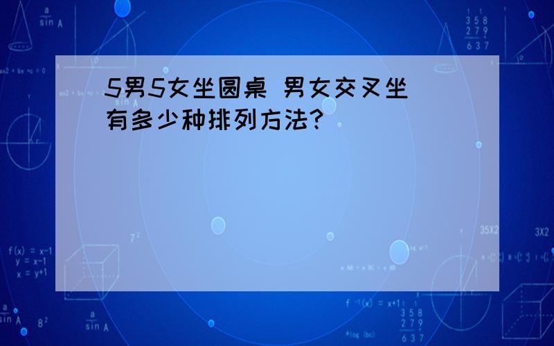 5男5女坐圆桌 男女交叉坐 有多少种排列方法?