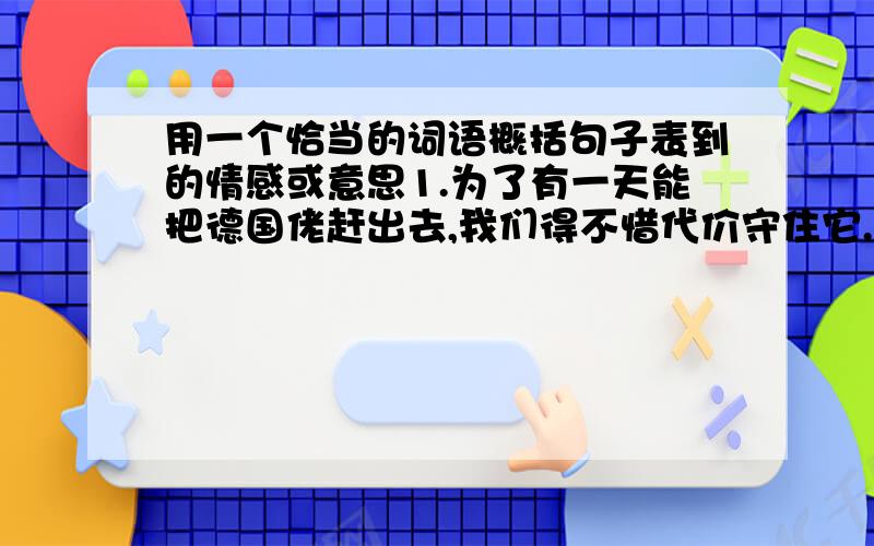 用一个恰当的词语概括句子表到的情感或意思1.为了有一天能把德国佬赶出去,我们得不惜代价守住它.2.天真冷.先生们,我去柴房抱些柴来生个火吧.快--快--快