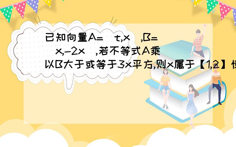 已知向量A=(t,x),B=(x,-2x),若不等式A乘以B大于或等于3x平方,则x属于【1,2】恒成立,则实数t的取值范围是接上题：A.【-根号三,正无穷】 B.【10,正无穷）C.【3,正无穷） D.（负无穷,2】{注：题目中的